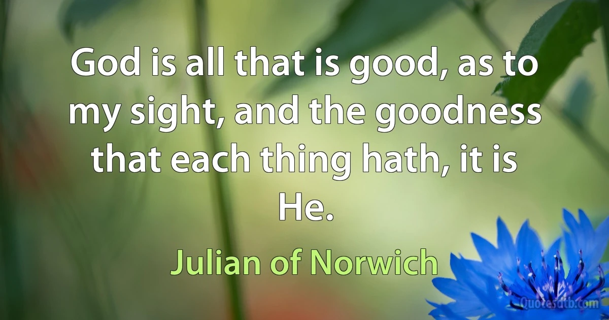 God is all that is good, as to my sight, and the goodness that each thing hath, it is He. (Julian of Norwich)