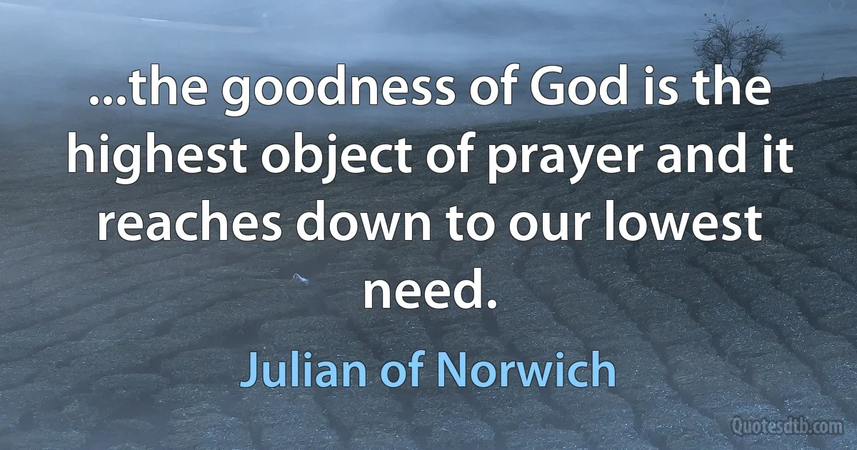 ...the goodness of God is the highest object of prayer and it reaches down to our lowest need. (Julian of Norwich)