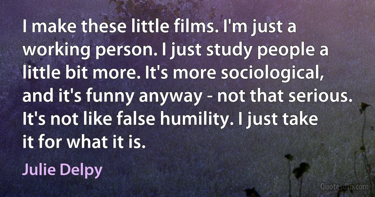 I make these little films. I'm just a working person. I just study people a little bit more. It's more sociological, and it's funny anyway - not that serious. It's not like false humility. I just take it for what it is. (Julie Delpy)