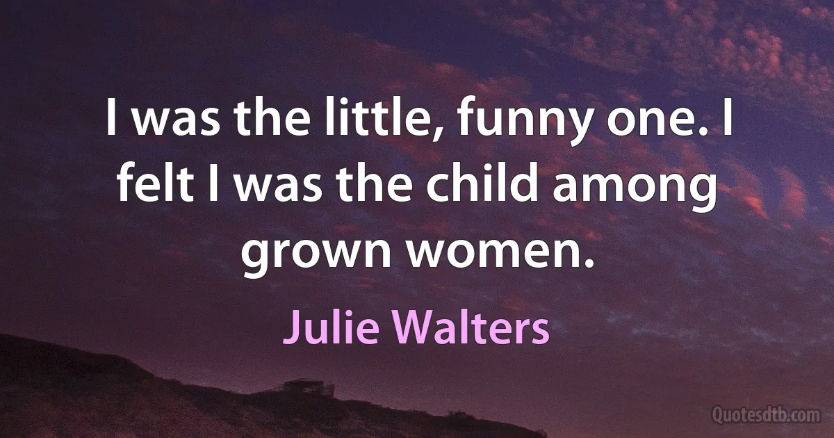 I was the little, funny one. I felt I was the child among grown women. (Julie Walters)