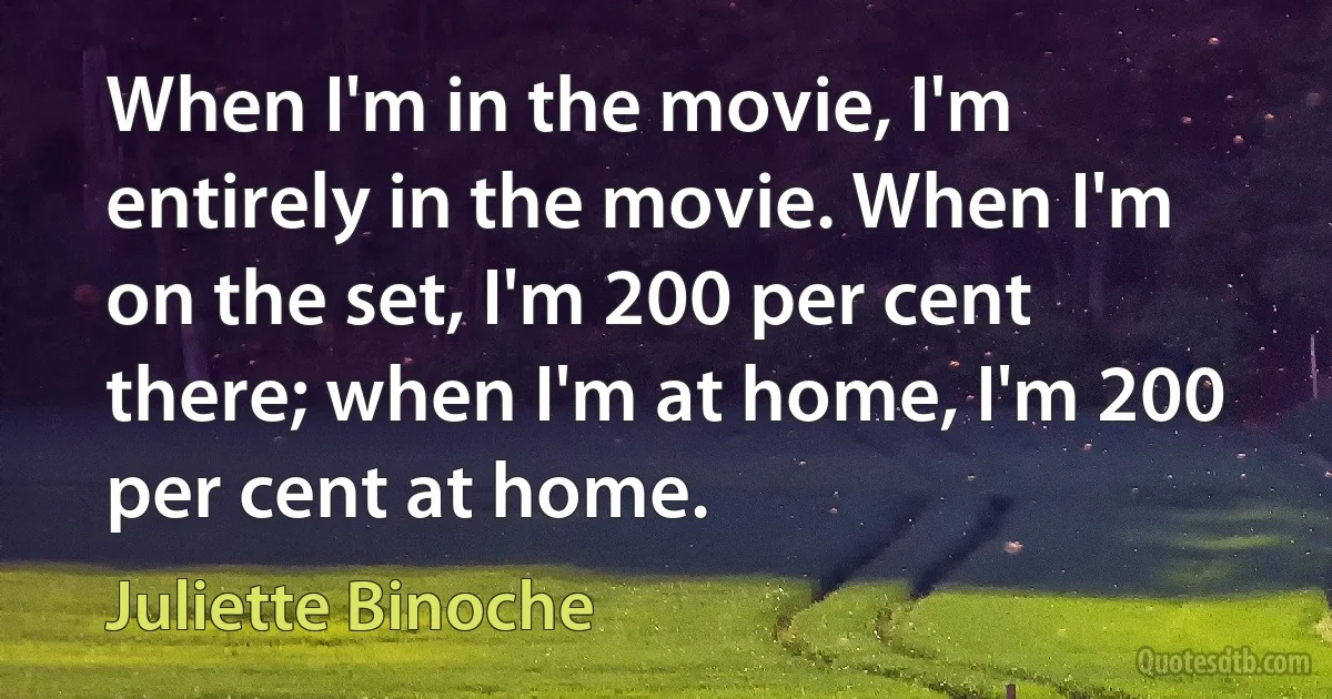 When I'm in the movie, I'm entirely in the movie. When I'm on the set, I'm 200 per cent there; when I'm at home, I'm 200 per cent at home. (Juliette Binoche)