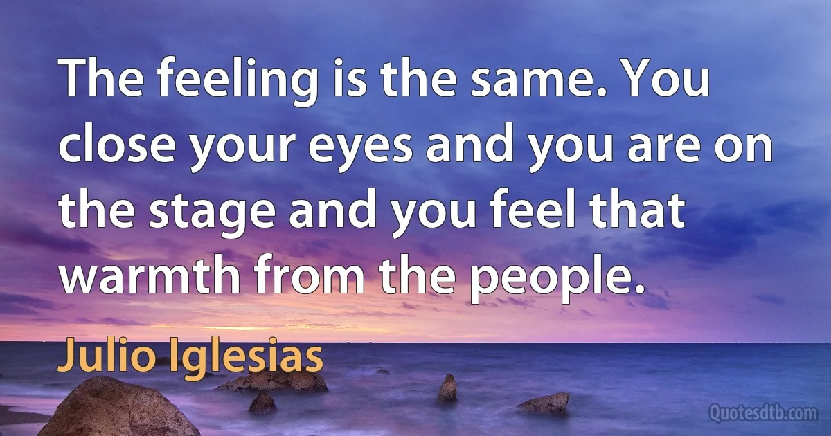 The feeling is the same. You close your eyes and you are on the stage and you feel that warmth from the people. (Julio Iglesias)