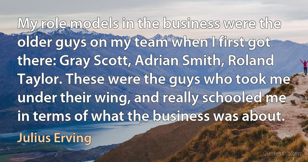 My role models in the business were the older guys on my team when I first got there: Gray Scott, Adrian Smith, Roland Taylor. These were the guys who took me under their wing, and really schooled me in terms of what the business was about. (Julius Erving)