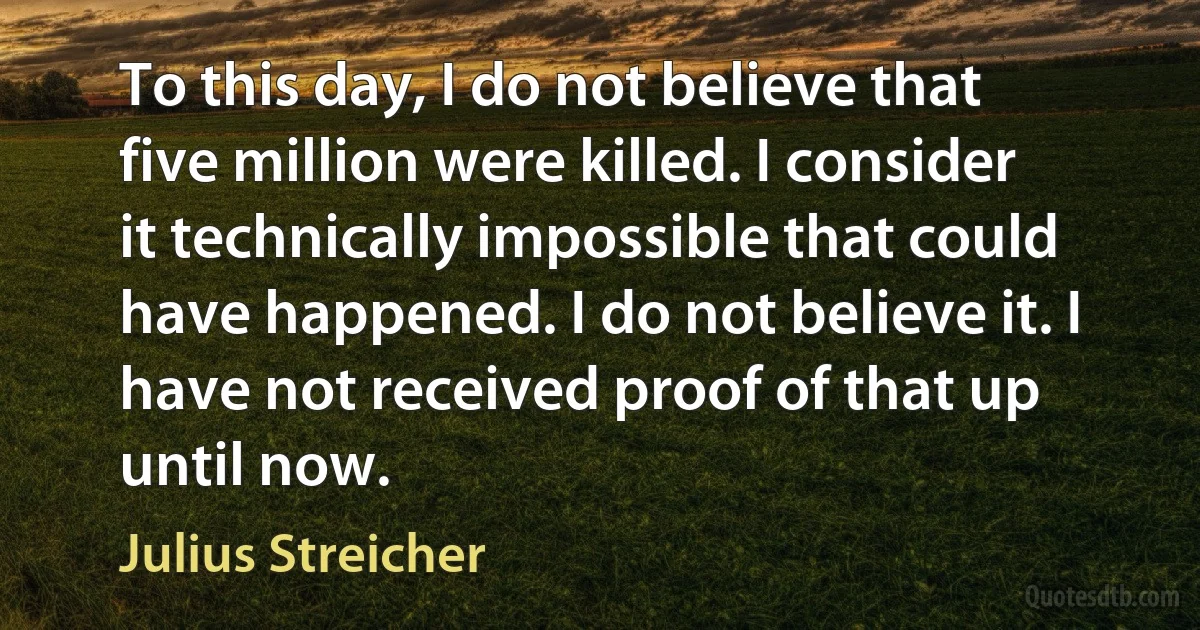 To this day, I do not believe that five million were killed. I consider it technically impossible that could have happened. I do not believe it. I have not received proof of that up until now. (Julius Streicher)