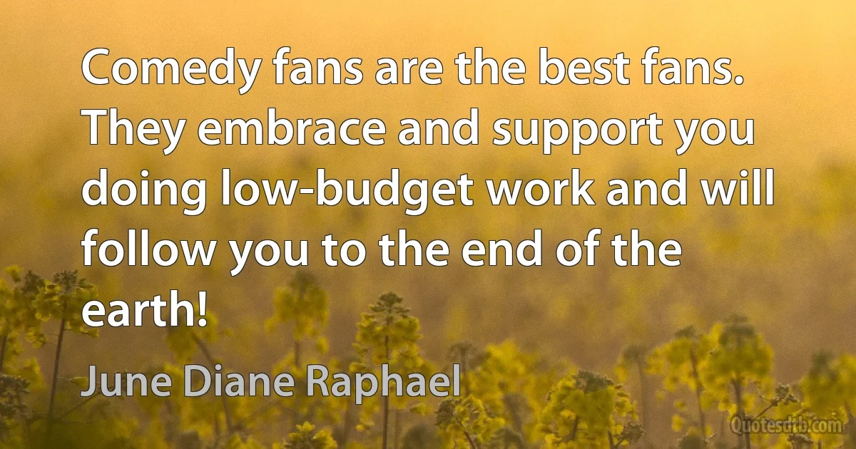 Comedy fans are the best fans. They embrace and support you doing low-budget work and will follow you to the end of the earth! (June Diane Raphael)