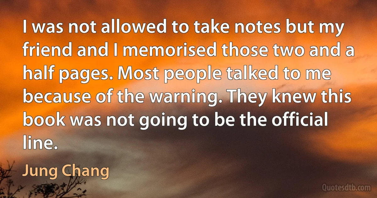 I was not allowed to take notes but my friend and I memorised those two and a half pages. Most people talked to me because of the warning. They knew this book was not going to be the official line. (Jung Chang)