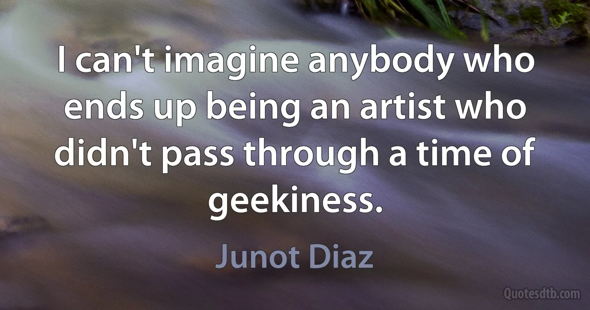 I can't imagine anybody who ends up being an artist who didn't pass through a time of geekiness. (Junot Diaz)