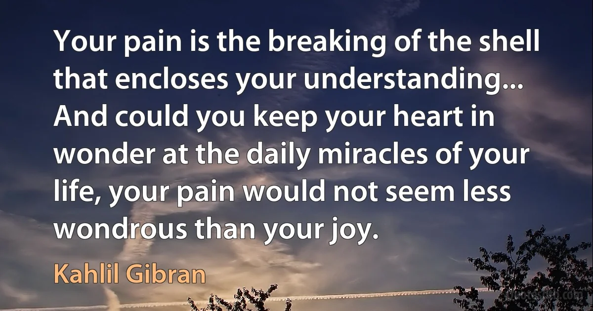 Your pain is the breaking of the shell that encloses your understanding... And could you keep your heart in wonder at the daily miracles of your life, your pain would not seem less wondrous than your joy. (Kahlil Gibran)