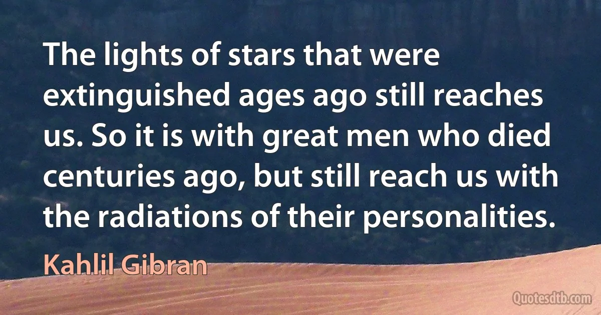 The lights of stars that were extinguished ages ago still reaches us. So it is with great men who died centuries ago, but still reach us with the radiations of their personalities. (Kahlil Gibran)