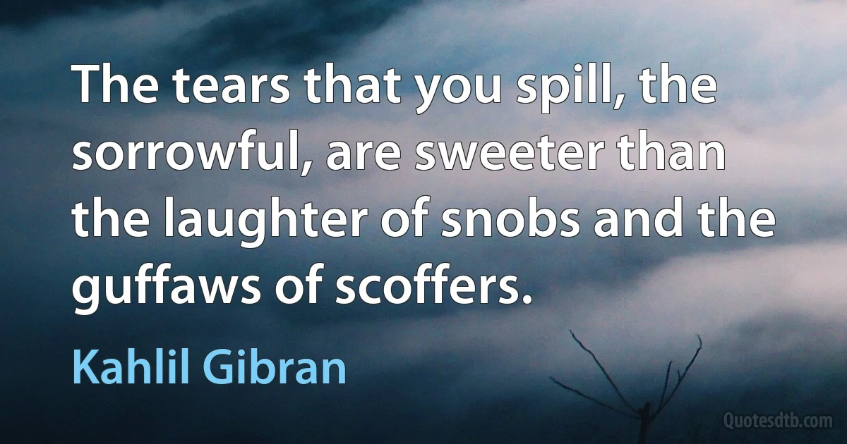 The tears that you spill, the sorrowful, are sweeter than the laughter of snobs and the guffaws of scoffers. (Kahlil Gibran)