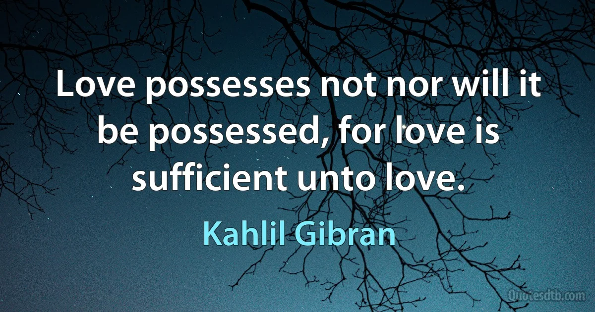 Love possesses not nor will it be possessed, for love is sufficient unto love. (Kahlil Gibran)