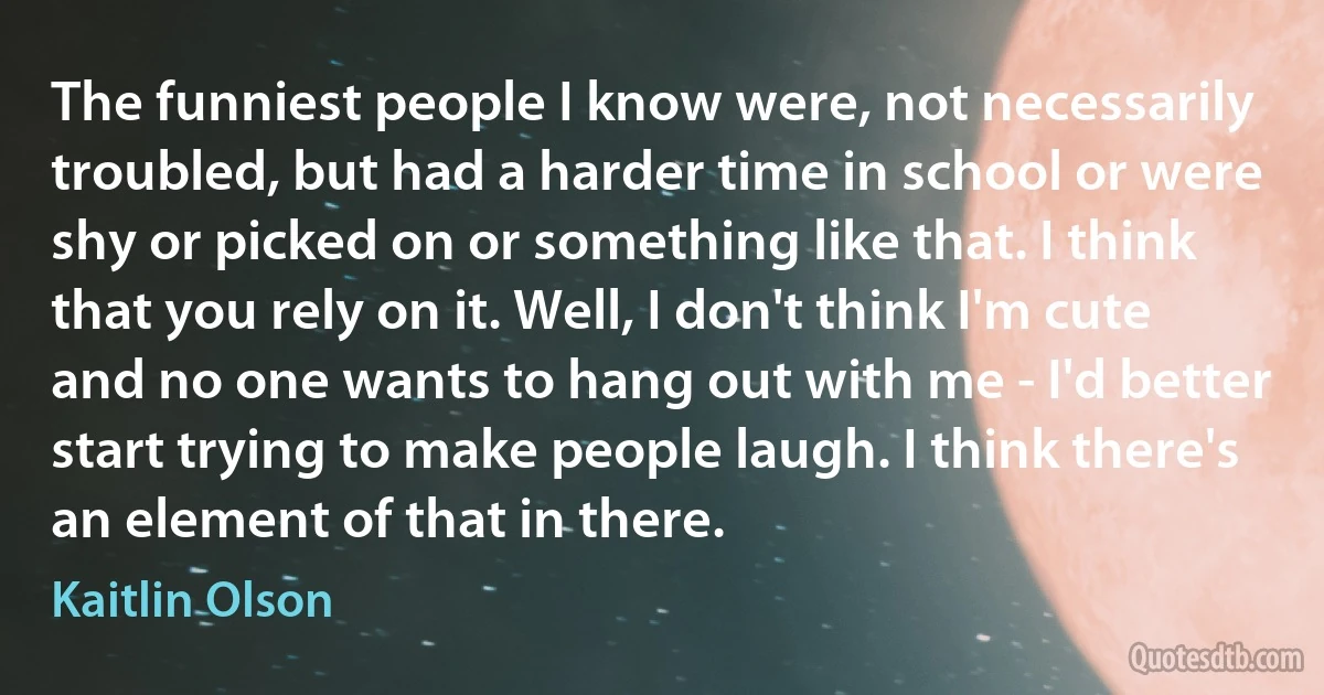 The funniest people I know were, not necessarily troubled, but had a harder time in school or were shy or picked on or something like that. I think that you rely on it. Well, I don't think I'm cute and no one wants to hang out with me - I'd better start trying to make people laugh. I think there's an element of that in there. (Kaitlin Olson)