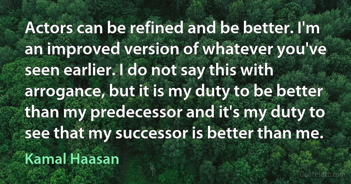 Actors can be refined and be better. I'm an improved version of whatever you've seen earlier. I do not say this with arrogance, but it is my duty to be better than my predecessor and it's my duty to see that my successor is better than me. (Kamal Haasan)