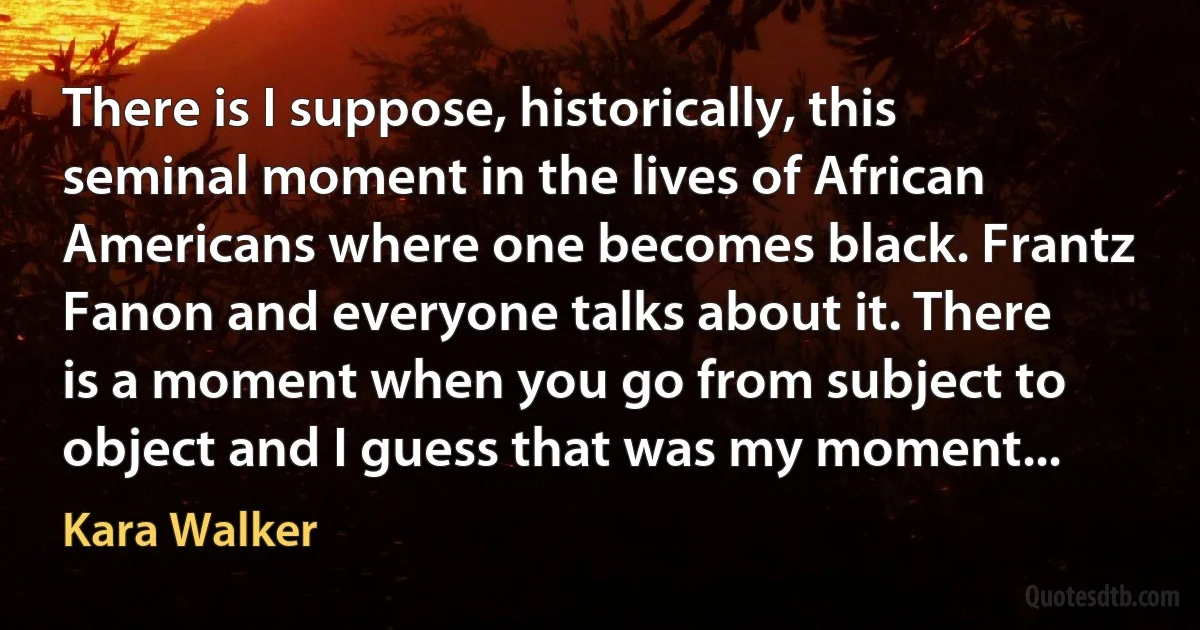 There is I suppose, historically, this seminal moment in the lives of African Americans where one becomes black. Frantz Fanon and everyone talks about it. There is a moment when you go from subject to object and I guess that was my moment... (Kara Walker)