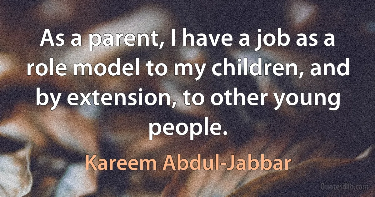 As a parent, I have a job as a role model to my children, and by extension, to other young people. (Kareem Abdul-Jabbar)