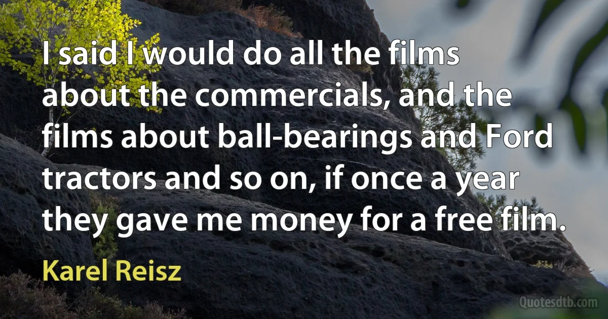 I said I would do all the films about the commercials, and the films about ball-bearings and Ford tractors and so on, if once a year they gave me money for a free film. (Karel Reisz)