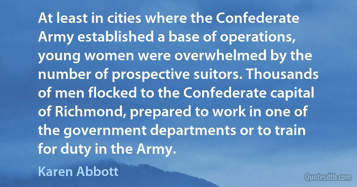 At least in cities where the Confederate Army established a base of operations, young women were overwhelmed by the number of prospective suitors. Thousands of men flocked to the Confederate capital of Richmond, prepared to work in one of the government departments or to train for duty in the Army. (Karen Abbott)