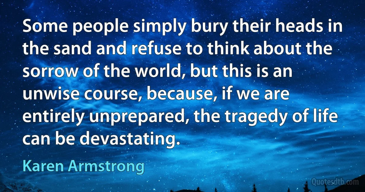 Some people simply bury their heads in the sand and refuse to think about the sorrow of the world, but this is an unwise course, because, if we are entirely unprepared, the tragedy of life can be devastating. (Karen Armstrong)