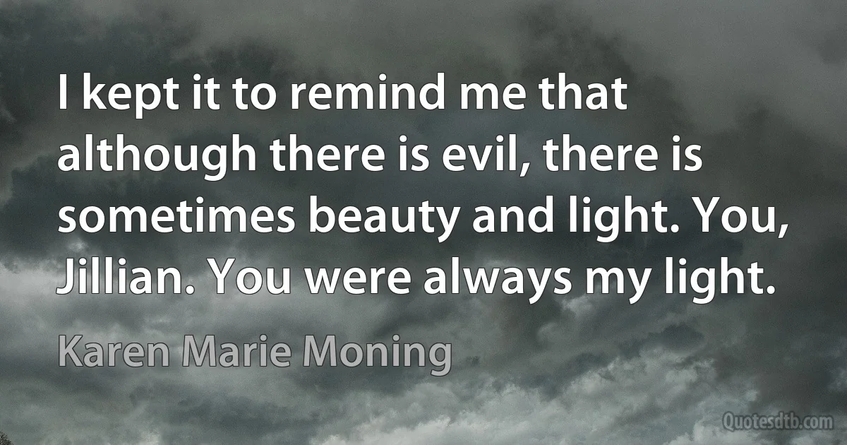 I kept it to remind me that although there is evil, there is sometimes beauty and light. You, Jillian. You were always my light. (Karen Marie Moning)