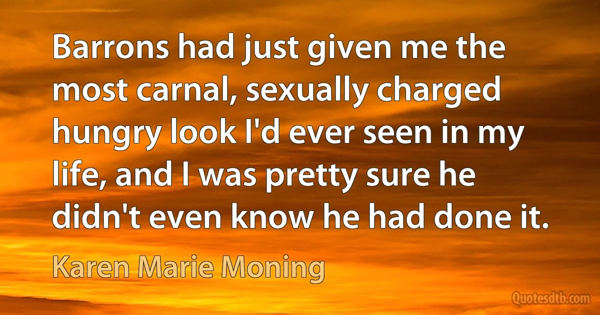 Barrons had just given me the most carnal, sexually charged hungry look I'd ever seen in my life, and I was pretty sure he didn't even know he had done it. (Karen Marie Moning)