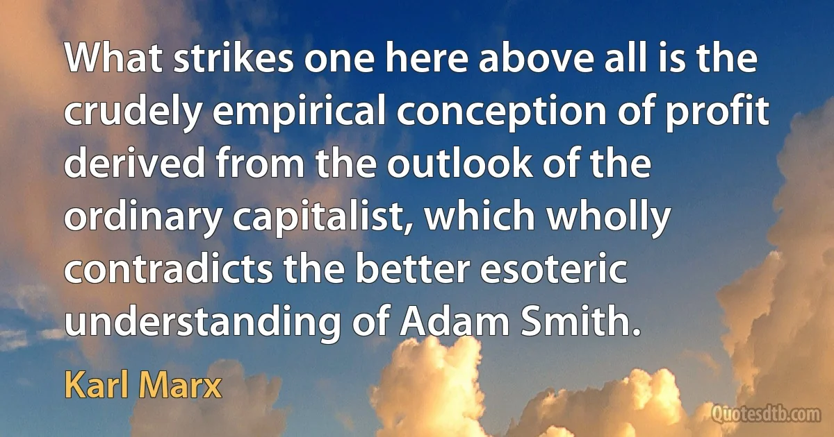 What strikes one here above all is the crudely empirical conception of profit derived from the outlook of the ordinary capitalist, which wholly contradicts the better esoteric understanding of Adam Smith. (Karl Marx)