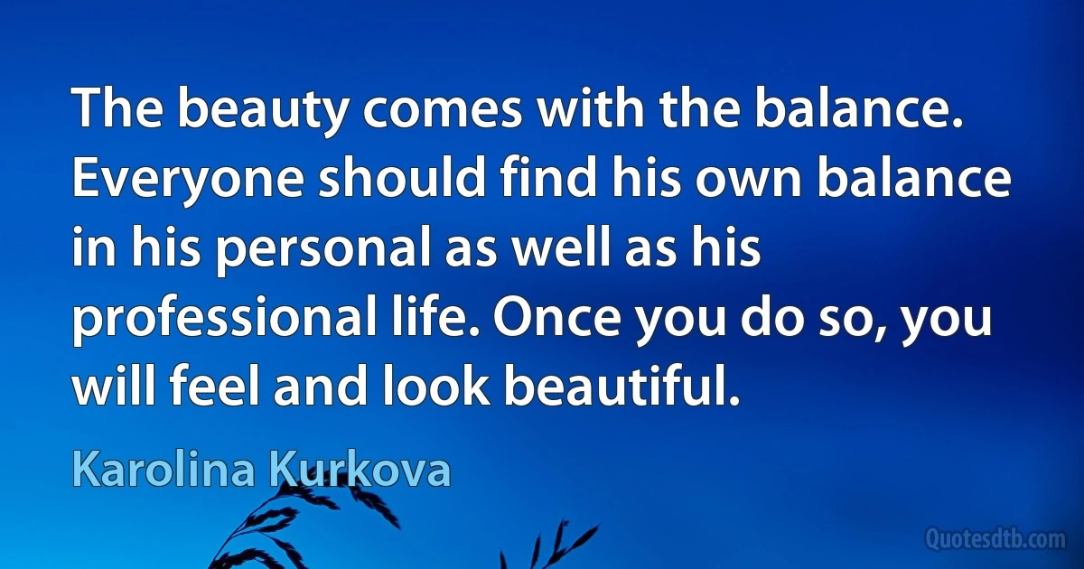 The beauty comes with the balance. Everyone should find his own balance in his personal as well as his professional life. Once you do so, you will feel and look beautiful. (Karolina Kurkova)