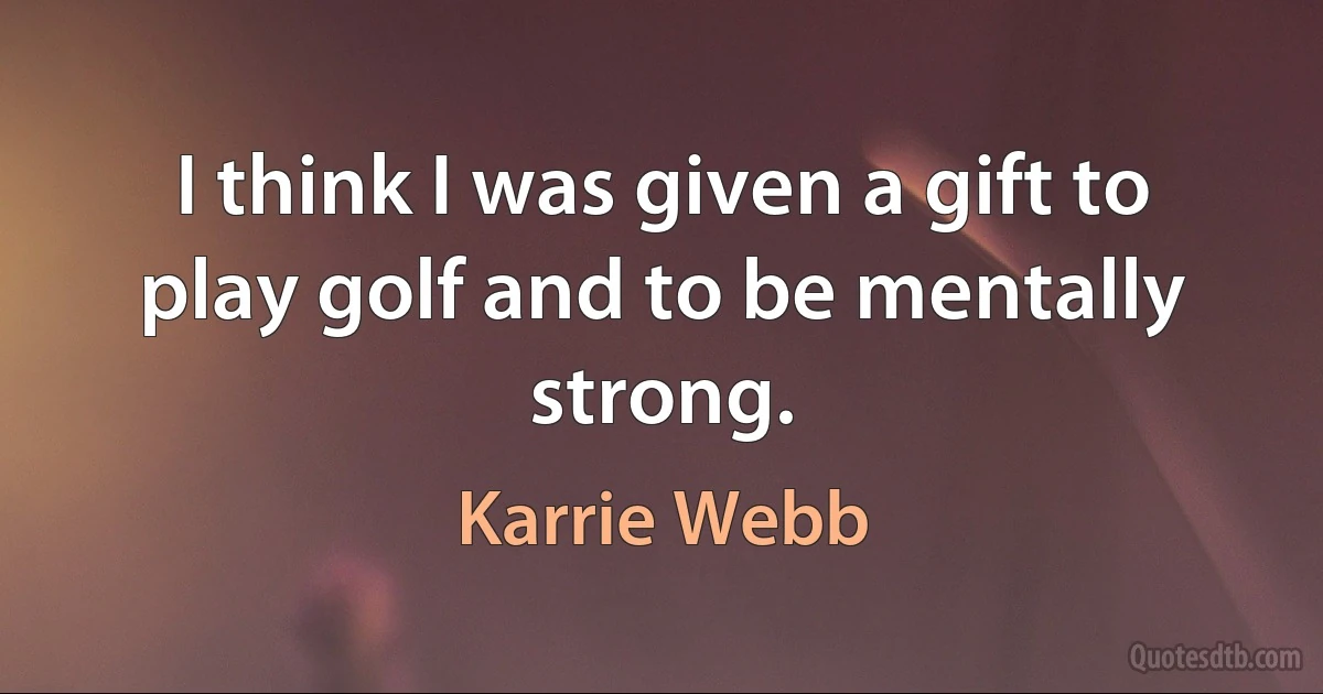 I think I was given a gift to play golf and to be mentally strong. (Karrie Webb)