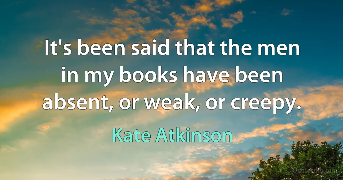 It's been said that the men in my books have been absent, or weak, or creepy. (Kate Atkinson)