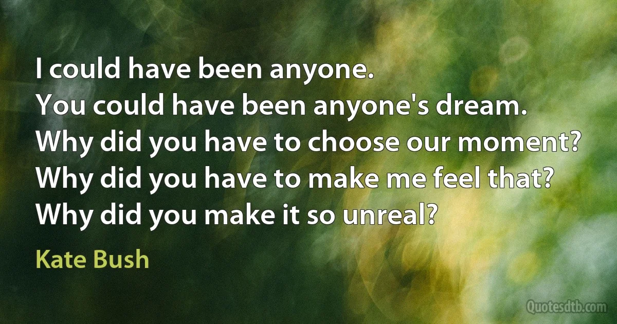 I could have been anyone.
You could have been anyone's dream.
Why did you have to choose our moment?
Why did you have to make me feel that?
Why did you make it so unreal? (Kate Bush)