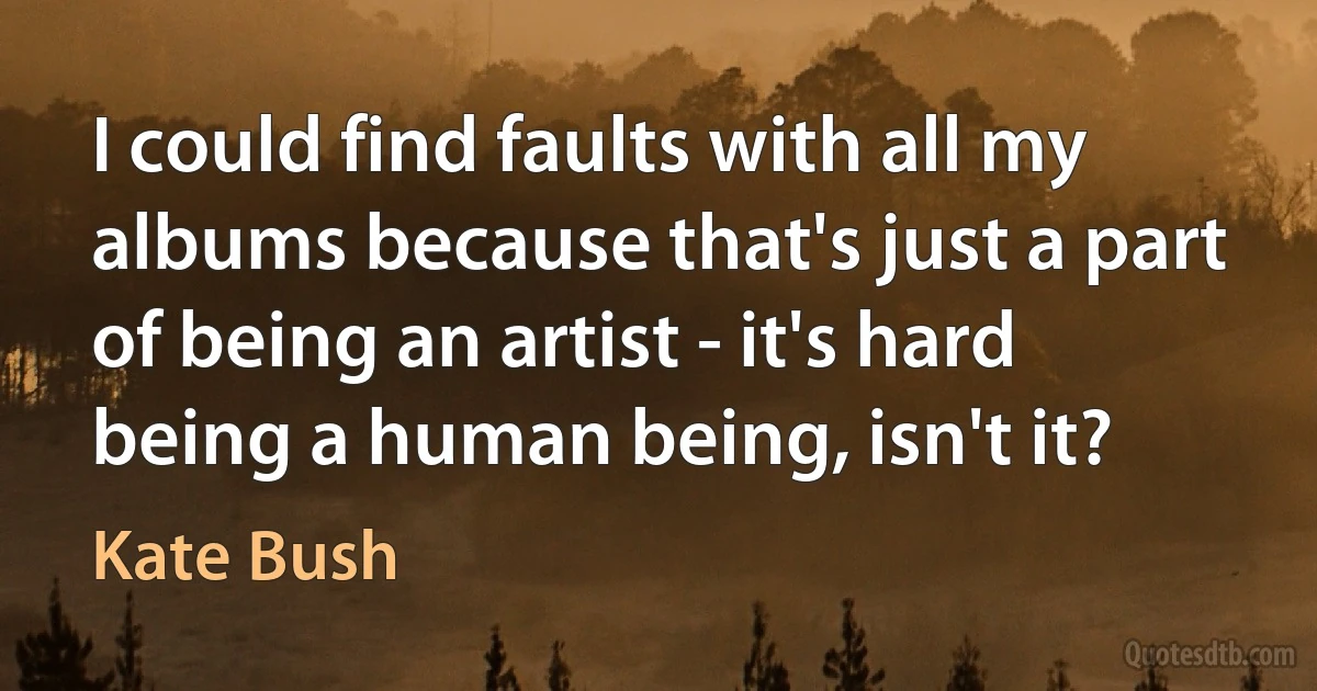 I could find faults with all my albums because that's just a part of being an artist - it's hard being a human being, isn't it? (Kate Bush)