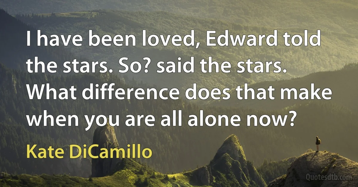 I have been loved, Edward told the stars. So? said the stars. What difference does that make when you are all alone now? (Kate DiCamillo)