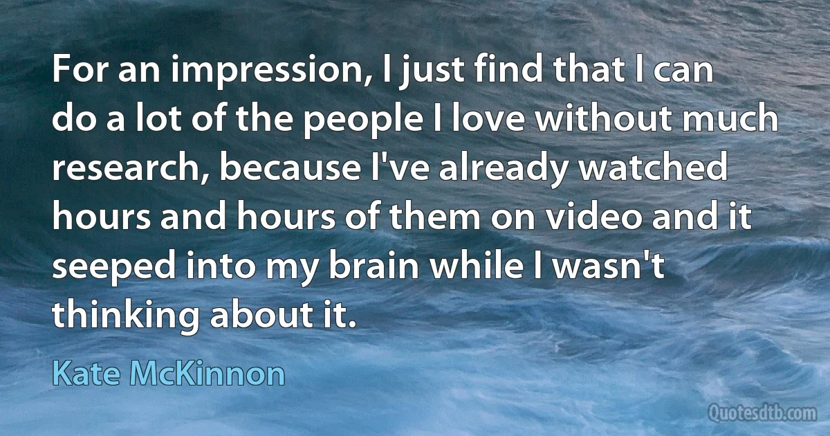 For an impression, I just find that I can do a lot of the people I love without much research, because I've already watched hours and hours of them on video and it seeped into my brain while I wasn't thinking about it. (Kate McKinnon)