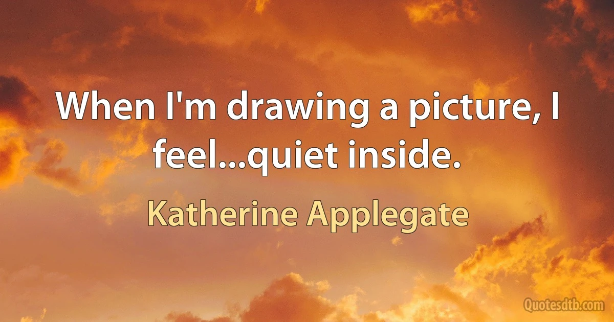 When I'm drawing a picture, I feel...quiet inside. (Katherine Applegate)