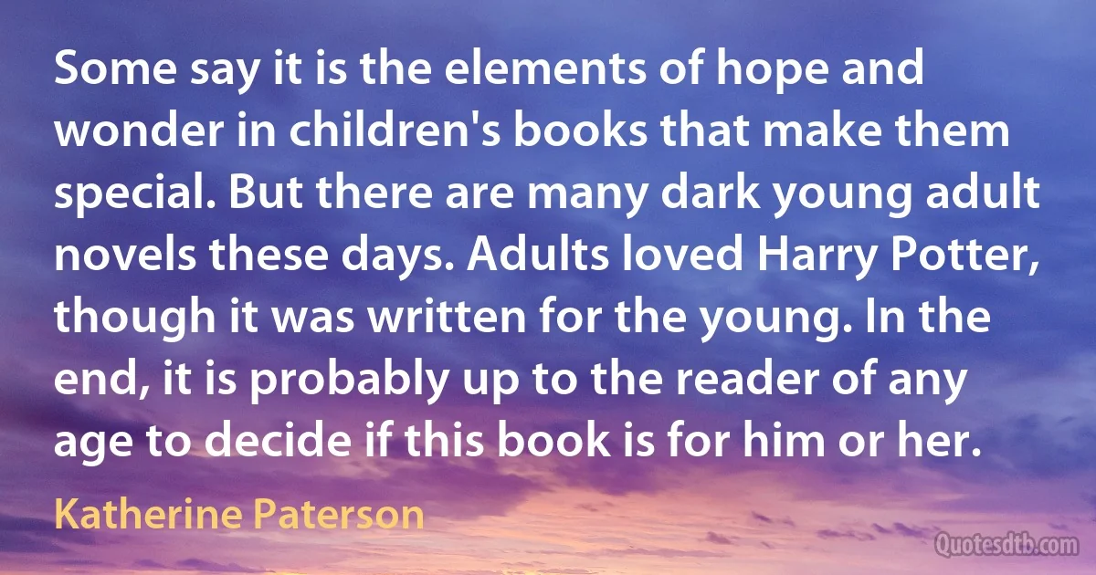 Some say it is the elements of hope and wonder in children's books that make them special. But there are many dark young adult novels these days. Adults loved Harry Potter, though it was written for the young. In the end, it is probably up to the reader of any age to decide if this book is for him or her. (Katherine Paterson)