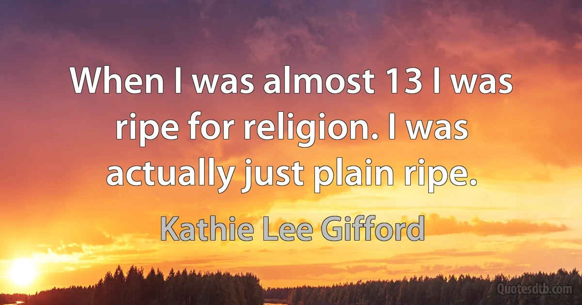 When I was almost 13 I was ripe for religion. I was actually just plain ripe. (Kathie Lee Gifford)