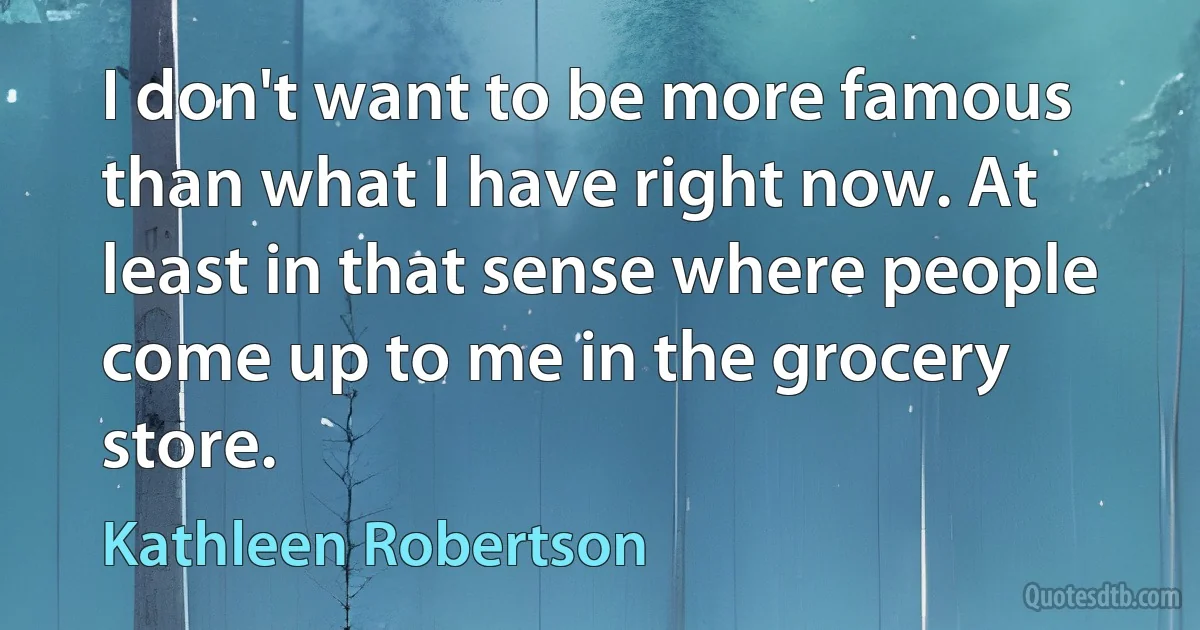 I don't want to be more famous than what I have right now. At least in that sense where people come up to me in the grocery store. (Kathleen Robertson)