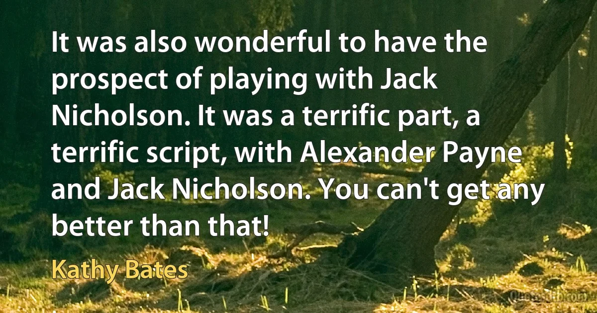 It was also wonderful to have the prospect of playing with Jack Nicholson. It was a terrific part, a terrific script, with Alexander Payne and Jack Nicholson. You can't get any better than that! (Kathy Bates)