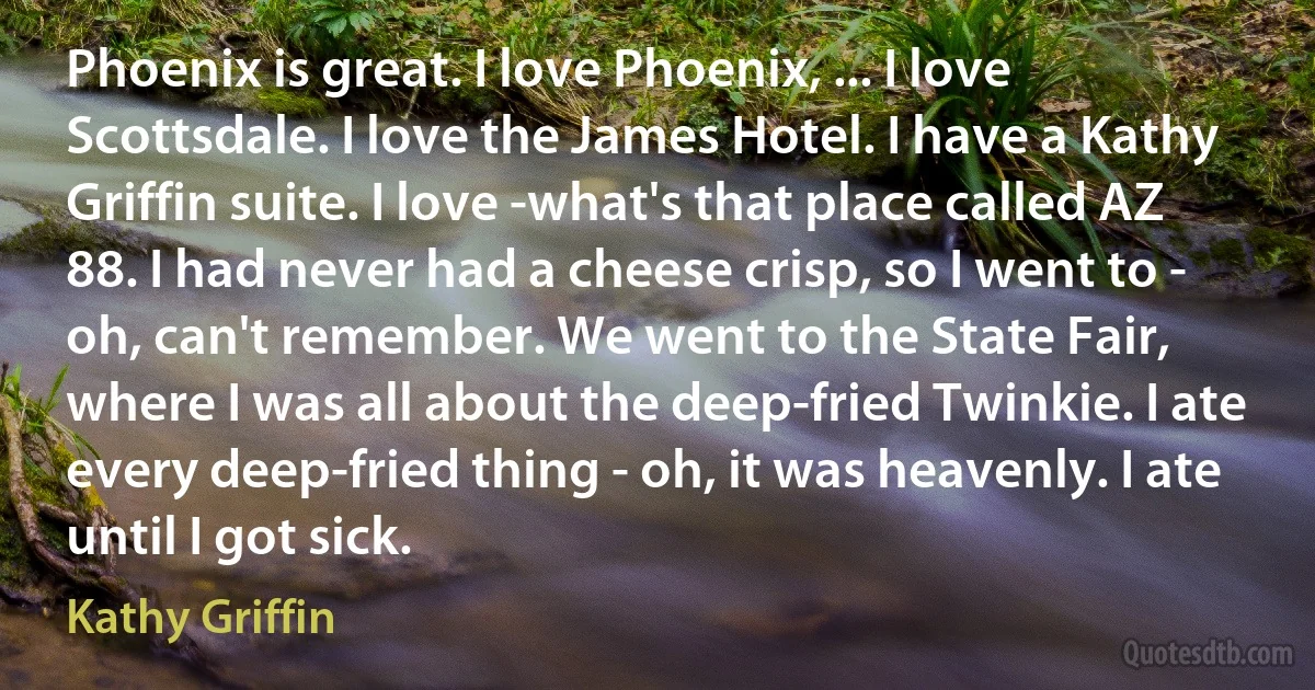 Phoenix is great. I love Phoenix, ... I love Scottsdale. I love the James Hotel. I have a Kathy Griffin suite. I love -what's that place called AZ 88. I had never had a cheese crisp, so I went to - oh, can't remember. We went to the State Fair, where I was all about the deep-fried Twinkie. I ate every deep-fried thing - oh, it was heavenly. I ate until I got sick. (Kathy Griffin)