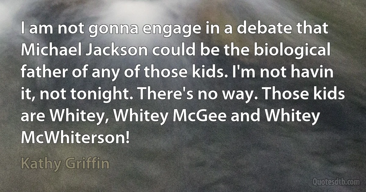 I am not gonna engage in a debate that Michael Jackson could be the biological father of any of those kids. I'm not havin it, not tonight. There's no way. Those kids are Whitey, Whitey McGee and Whitey McWhiterson! (Kathy Griffin)