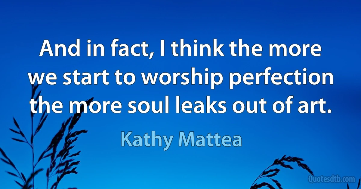 And in fact, I think the more we start to worship perfection the more soul leaks out of art. (Kathy Mattea)