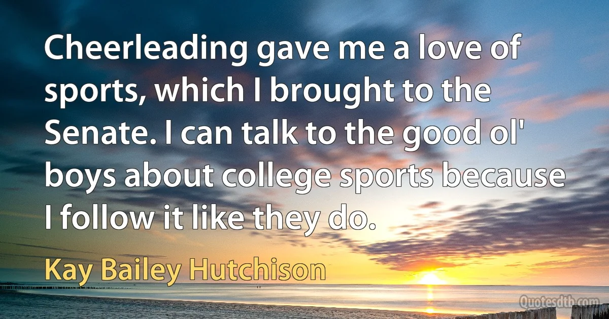 Cheerleading gave me a love of sports, which I brought to the Senate. I can talk to the good ol' boys about college sports because I follow it like they do. (Kay Bailey Hutchison)