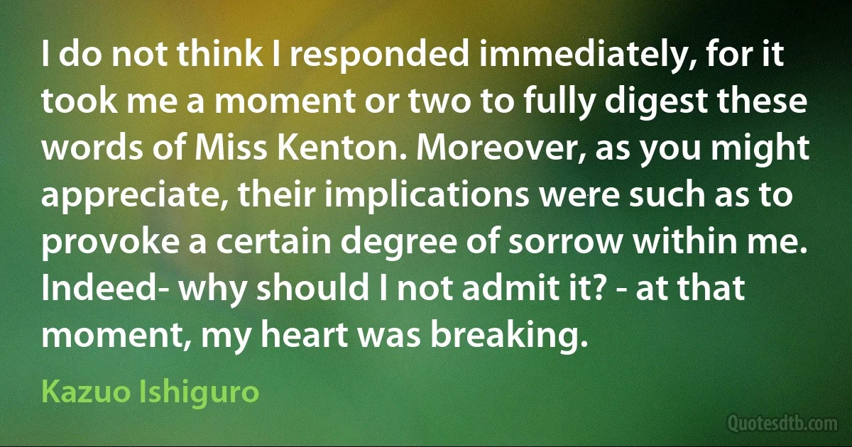 I do not think I responded immediately, for it took me a moment or two to fully digest these words of Miss Kenton. Moreover, as you might appreciate, their implications were such as to provoke a certain degree of sorrow within me. Indeed- why should I not admit it? - at that moment, my heart was breaking. (Kazuo Ishiguro)