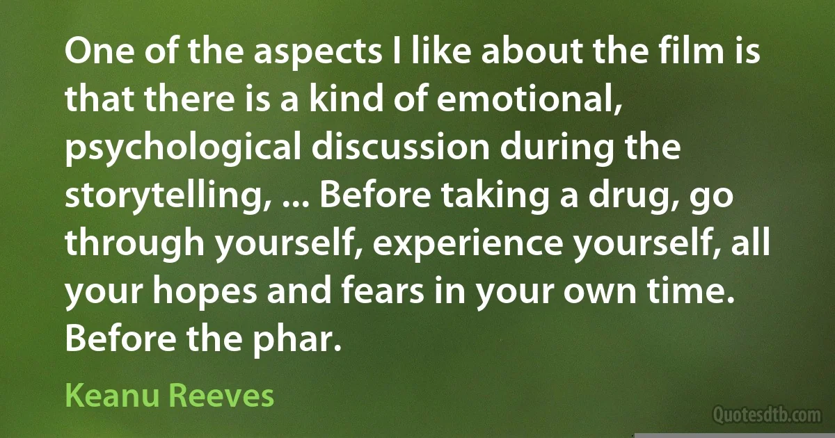 One of the aspects I like about the film is that there is a kind of emotional, psychological discussion during the storytelling, ... Before taking a drug, go through yourself, experience yourself, all your hopes and fears in your own time. Before the phar. (Keanu Reeves)