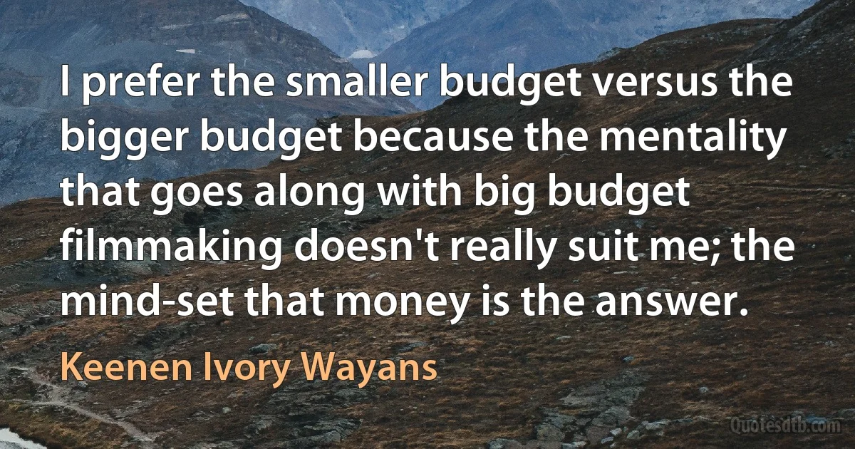 I prefer the smaller budget versus the bigger budget because the mentality that goes along with big budget filmmaking doesn't really suit me; the mind-set that money is the answer. (Keenen Ivory Wayans)