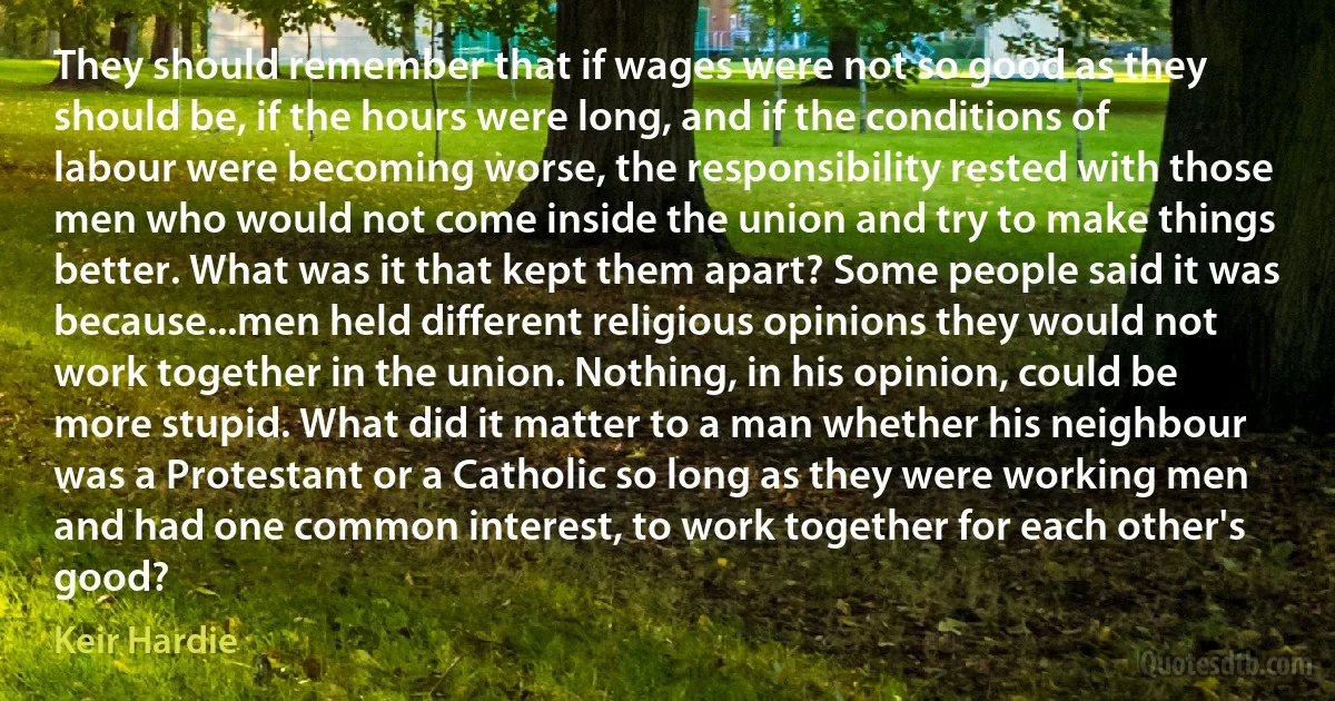 They should remember that if wages were not so good as they should be, if the hours were long, and if the conditions of labour were becoming worse, the responsibility rested with those men who would not come inside the union and try to make things better. What was it that kept them apart? Some people said it was because...men held different religious opinions they would not work together in the union. Nothing, in his opinion, could be more stupid. What did it matter to a man whether his neighbour was a Protestant or a Catholic so long as they were working men and had one common interest, to work together for each other's good? (Keir Hardie)