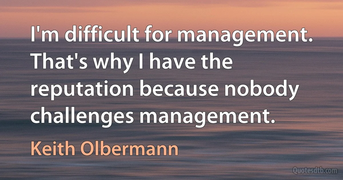 I'm difficult for management. That's why I have the reputation because nobody challenges management. (Keith Olbermann)