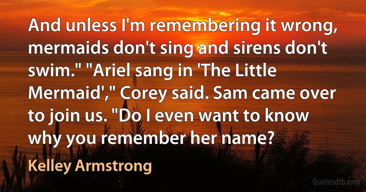 And unless I'm remembering it wrong, mermaids don't sing and sirens don't swim." "Ariel sang in 'The Little Mermaid'," Corey said. Sam came over to join us. "Do I even want to know why you remember her name? (Kelley Armstrong)