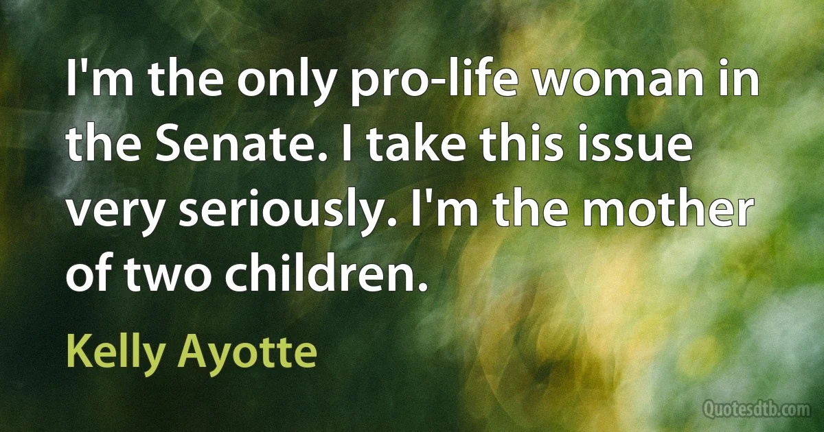 I'm the only pro-life woman in the Senate. I take this issue very seriously. I'm the mother of two children. (Kelly Ayotte)