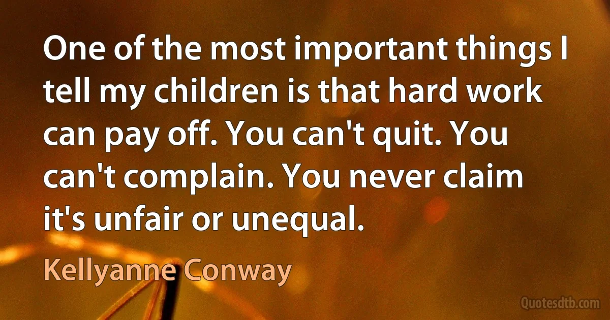 One of the most important things I tell my children is that hard work can pay off. You can't quit. You can't complain. You never claim it's unfair or unequal. (Kellyanne Conway)