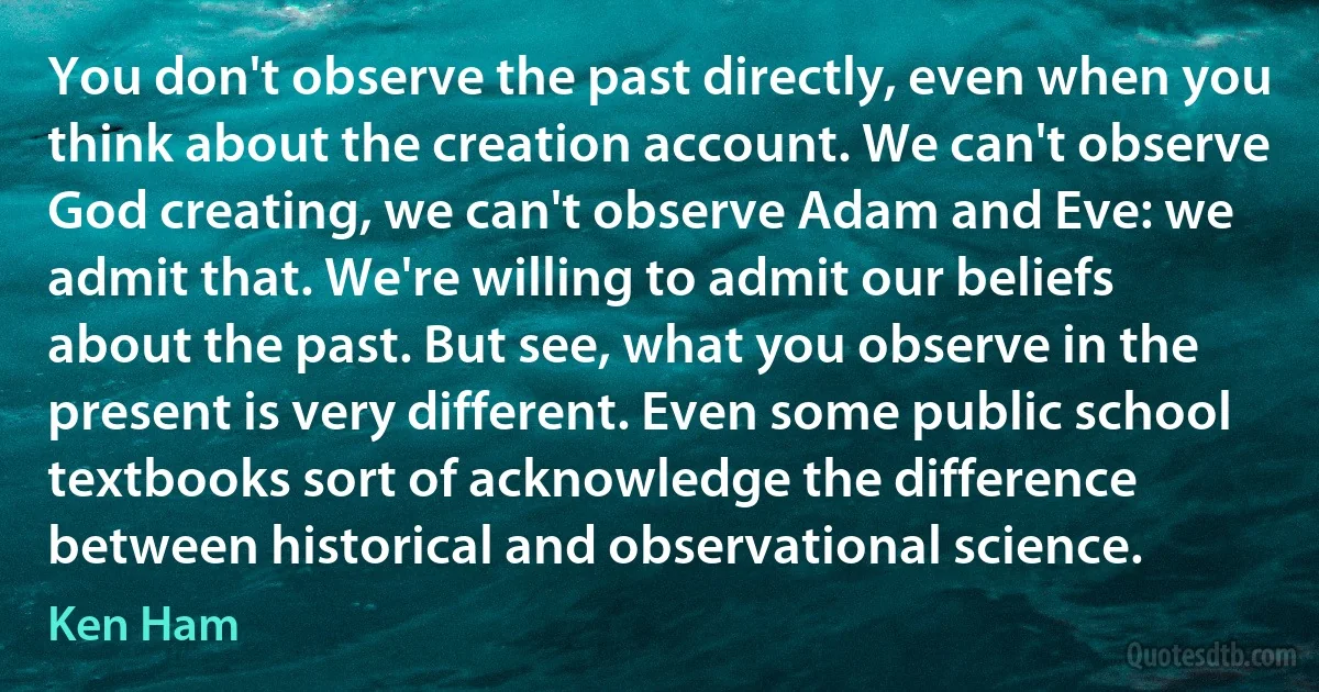 You don't observe the past directly, even when you think about the creation account. We can't observe God creating, we can't observe Adam and Eve: we admit that. We're willing to admit our beliefs about the past. But see, what you observe in the present is very different. Even some public school textbooks sort of acknowledge the difference between historical and observational science. (Ken Ham)